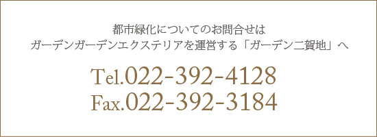 都市緑化についてのお問合せは ガーデンガーデンエクステリアを運営する「ガーデン二賀地」へ TEL.022-392-4128　FAX.022-392-3184